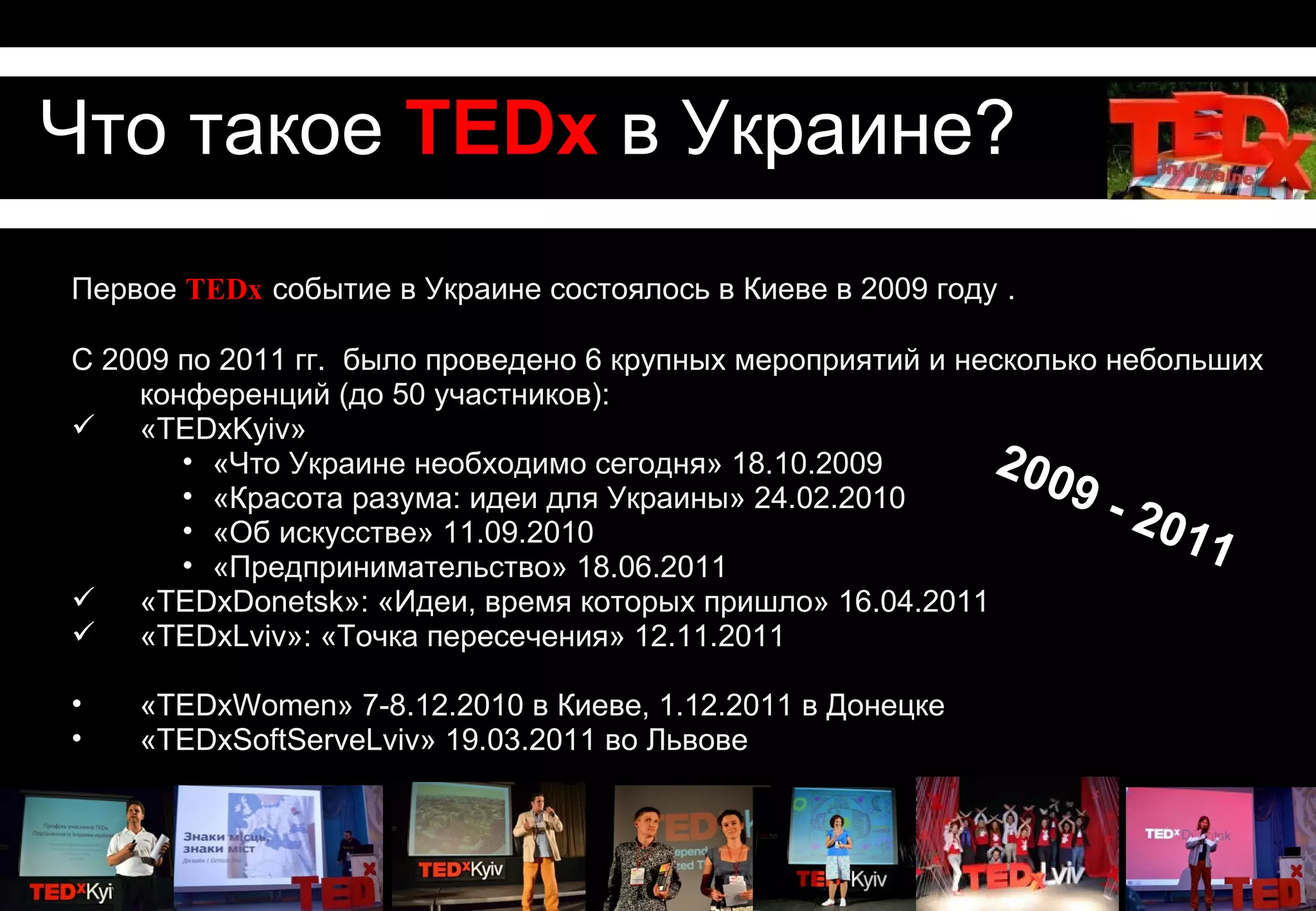 Что такое TEDx в Украине?
Первое TEDx событие в Украине состоялось в Киеве в 2009 году .

С 2009 по 2011 гг. тысячи людей собрались на 6 крупных мероприятий и несколько
    небольших конференций (до 50 участников):
 «TEDxKyiv»
       • «Что Украине необходимо сегодня» 18.10.2009        200
       • «Красота разума: идеи для Украины» 24.02.2010           9-
       • «Об искусстве» 11.09.2010                                    20 1
       • «Предпринимательство» 18.06.2011
                                                                          1
 «TEDxDonetsk»: «Идеи, время которых пришло» 16.04.2011
 «TEDxLviv»: «Точка пересечения» 12.11.2011

•   «TEDxWomen» 7-8.12.2010 в Киеве, 1.12.2011 в Донецке
•   «TEDxSoftServeLviv» 19.03.2011 во Львове
 
