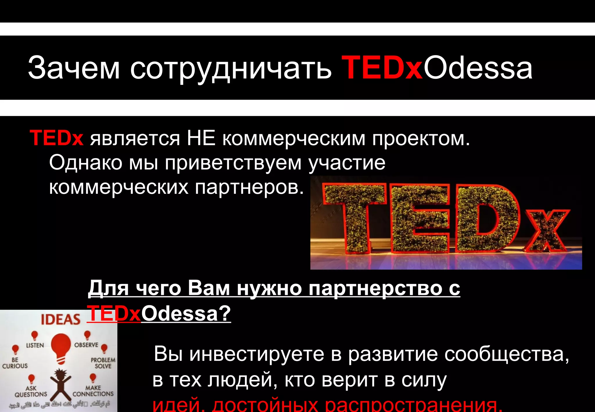 Зачем сотрудничать с TEDxOdessa

TEDx является НЕ коммерческим проектом.
 Однако мы приветствуем участие
 коммерческих партнеров.



  Для чего Вам нужно партнерство с TEDxOdessa?
          Вы инвестируете в развитие сообщества,
          в тех людей, кто верит в силу
          идей, достойных распространения,
          и хочет их реализовать.
 