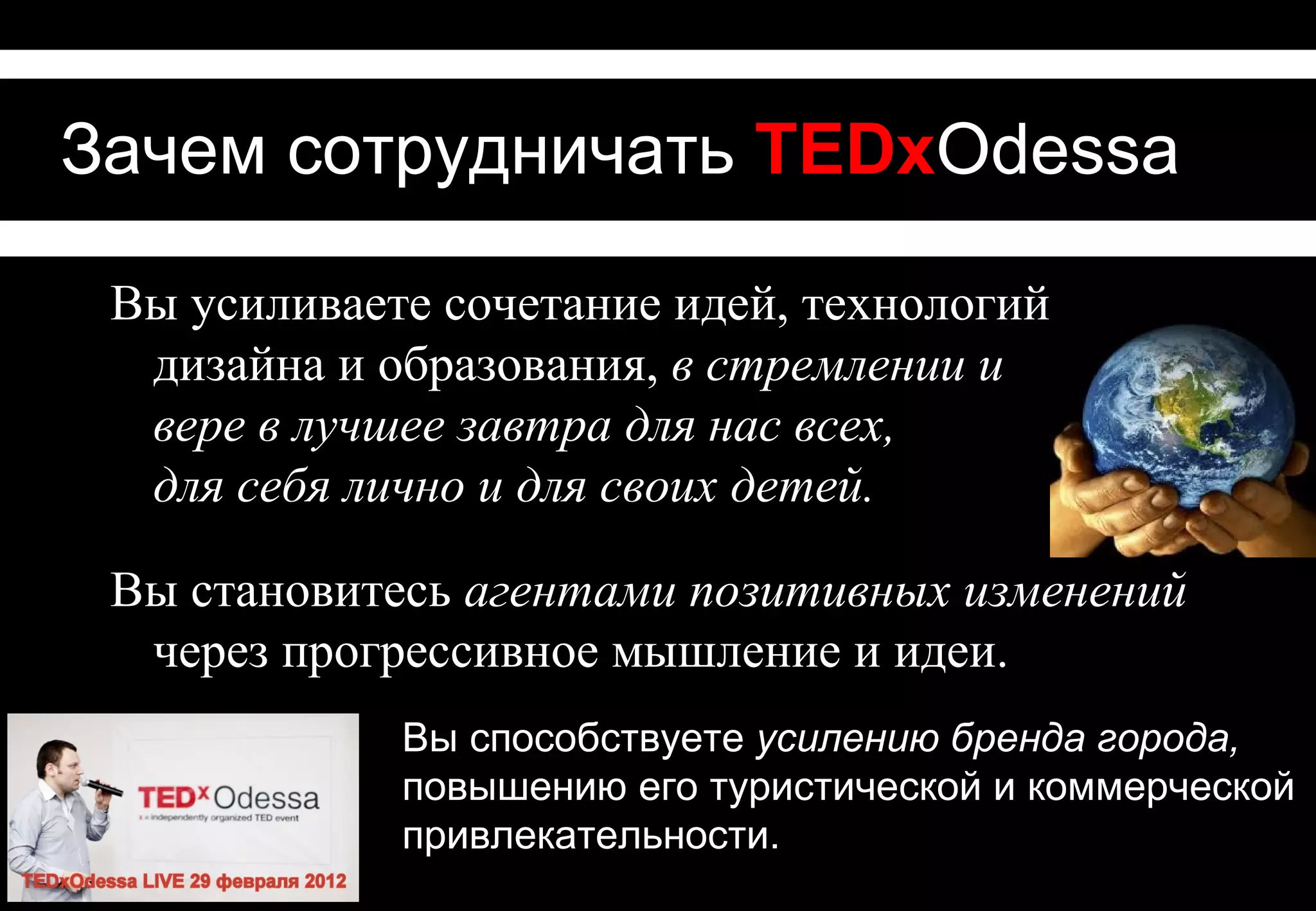 Зачем сотрудничать с TEDxOdessa
Вы усиливаете сочетание идей, технологий, дизайна
 и образования, в стремлении и
 вере в лучшее завтра для нас всех,
 для себя лично и для своих детей.
Благодаря Вашей поддержке достойные идеи
  распространятся в Одессе и за ее пределами –
Вы становитесь агентами позитивных изменений
  через прогрессивное мышление.

                 Вы способствуете усилению бренда
                 города, повышению его туристической
                 и коммерческой привлекательности.
 