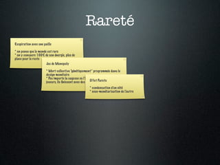 Rareté
Respiration avec une paille

* on pense que le monde est rare
* on y consacre 100% de son énergie, plus de
place pour le reste
                       Jeu de Monopoly

                       * Mort collective “génétiquement” programmée dans le
                       design monétaire
                       * Peu importe la sagesse ou l’intention bienveillante des
                       joueurs, ils ﬁnissent avec des riches etPareto
                                                         Effet des pauvres

                                                       * condensation d’un côté
                                                       * sous-monétarisation de l’autre
 
