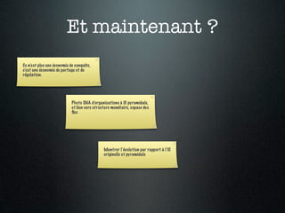 Et maintenant ?
Ce n’est plus une économie de conquête,
c’est une économie de partage et de
régulation.




                            Photo SNA d’organisations à IC pyramidale,
                            et lien vers structure monétaire, espace des
                            ﬂux




                                              Montrer l’évolution par rapport à l’IC
                                              originelle et pyramidale
 