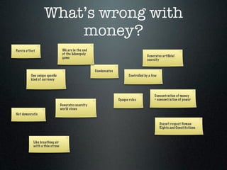 What’s wrong with
                       money?
Pareto effect                     We are in the end
                                  of the Monopoly
                                                                                       Generates artiﬁcial
                                  game
                                                                                       scarcity


                                                      Condensates
          One unique speciﬁc                                               Controlled by a few
          kind of currency



                                                                                            Concentration of money
                                                                    Opaque rules            = concentration of power
                                 Generates scarcity
                                 world views
Not democratic

                                                                                                 Doesn’t respect Human
                                                                                                 Rights and Constitutions



            Like breathing air
            with a thin straw
 