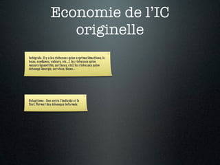 Economie de l’IC
                    originelle
Intégrale. Il y a les richesses qu’on exprime (émotions, le
beau, conﬁance, valeurs, vie...), les richesses qu’on
mesure (quantités, surfaces, etc), les richesses qu’on
échange (énergie, ser vices, biens...




Holoptisme : lien entre l’individu et le
Tout. Permet des échanges informés.
 