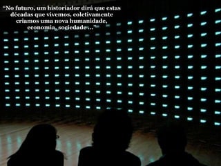 “No futuro, um historiador dirá que estas
  décadas que vivemos, coletivamente
    criamos uma nova humanidade,
        economia, sociedade ...”
 