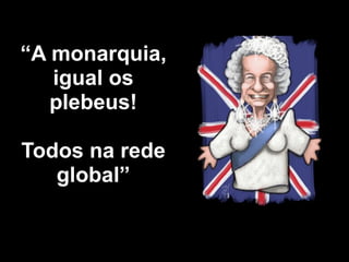 “A monarquia,
   igual os
   plebeus!

Todos na rede
   global”
 