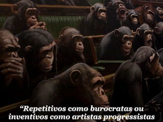 “Repetitivos como burocratas ou
inventivos como artistas progressistas
 