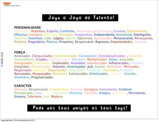 ©IXION2010
FORÇA
Analisador, Conquistador, Communicador, Compositor, Conceptualizador, , Conector,
Counselheiro, Criador, Customizador, Designer, Multiplicador, Editor, Educador,
Energizador, Entertainer, Explorador, Ilustrador, Improvisador, Inﬂuenciador, Inovador,
Integrator, Entrevistador, Inventor, Investigador, Juíz, Gestor, Marketeer, Motivador,
Negociador, Nurturer, Organizador, Originador, Fotografo, Planeador, Produtor,
Recrutador, Pesquisador, Resolutor, Estruturador, Sintetizador, Tradutor, Escritor,
Visionário, Pragmatizador.
PERSONALIDADE
Adaptável, Assertivo, Esperto, Conﬁante, Orientado para Pessoas, Curioso, Determinado,
Effectivo, Enérgico, Divertido, Prestável, Imaginativo, Independente, Instinctivo, Intelligente,
Intuitivo, Inventivo, Líder, Lógico, Aberto, Optimista, Apaixonado, Perseverante, Perssuasivo,
Práctico, Pragmático, Preciso, Proactivo, Responsável, Rigoroso, Empreendedor, Sensível.
CARACTER
Altruista, Responsável, Colaborativo, Sensível, Corajoso, Consistente, Credivel,
Disciplinado, Livre, Justo, Generoso, Honesto, Humilde, Integro, Openness, Persistente,
Sincero, Tolerante, Leal, Maduro
Joga o Jogo do Talento!
Pede aos teus amigos os teus tags!
segunda-feira, 22 de novembro de 2010
 