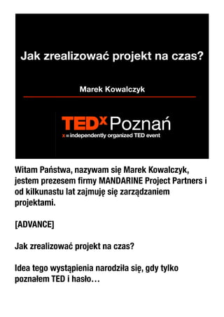Jak zrealizować projekt na czas?

                  Marek Kowalczyk




Witam Państwa, nazywam się Marek Kowalczyk,
jestem prezesem ﬁrmy MANDARINE Project Partners i
od kilkunastu lat zajmuję się zarządzaniem
projektami.

[ADVANCE]

Jak zrealizować projekt na czas?

Idea tego wystąpienia narodziła się, gdy tylko
poznałem TED i hasło…
 