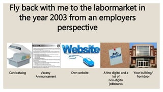 Fly back with me to the labormarket in
the year 2003 from an employers
perspective
Card catalog Vacany
Announcement
Own website A few digital and a
lot of
non-digital
jobboards
Your building/
frontdoor
 