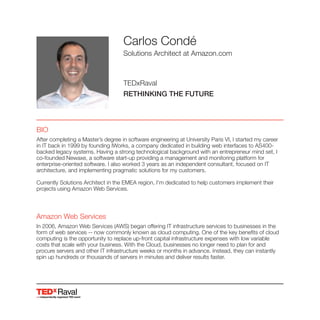 Raval
Carlos Condé
Solutions Architect at Amazon.com
TEDxRaval
RETHINKING THE FUTURE
BIO
After completing a Master’s degree in software engineering at University Paris VI, I started my career
in IT back in 1999 by founding IWorks, a company dedicated in building web interfaces to AS400-
backed legacy systems. Having a strong technological background with an entrepreneur mind set, I
co-founded Newaxe, a software start-up providing a management and monitoring platform for
enterprise-oriented software. I also worked 3 years as an independent consultant, focused on IT
architecture, and implementing pragmatic solutions for my customers.
Currently Solutions Architect in the EMEA region, I'm dedicated to help customers implement their
projects using Amazon Web Services.
Amazon Web Services
In 2006, Amazon Web Services (AWS) began offering IT infrastructure services to businesses in the
form of web services -- now commonly known as cloud computing. One of the key benefits of cloud
computing is the opportunity to replace up-front capital infrastructure expenses with low variable
costs that scale with your business. With the Cloud, businesses no longer need to plan for and
procure servers and other IT infrastructure weeks or months in advance. Instead, they can instantly
spin up hundreds or thousands of servers in minutes and deliver results faster.
 