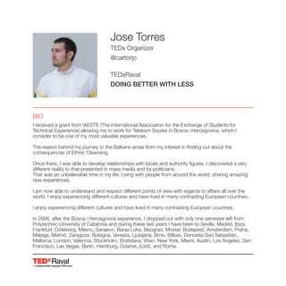 Raval
Jose Torres
TEDx Organizer
@cartorjo
TEDxRaval
DOING BETTER WITH LESS
BIO
I received a grant from IAESTE (The International Association for the Exchange of Students for
Technical Experience) allowing me to work for Telekom Srpske in Bosna i Hercegovina, which I
consider to be one of my most valuable experiences.
The reason behind my journey to the Balkans arose from my interest in finding out about the
consequences of Ethnic Cleansing.
Once there, I was able to develop relationships with locals and authority figures. I discovered a very
different reality to that presented in mass media and by politicians.
That was an unbelievable time in my life. Living with people from around the world, sharing amazing
new experiences.
I am now able to understand and respect different points of view with regards to affairs all over the
world. I enjoy experiencing different cultures and have lived in many contrasting European countries.
I enjoy experiencing different cultures and have lived in many contrasting European countries.
In 2006, after the Bosna i Hercegovina experience, I dropped out with only one semester left from
Polytechnic University of Catalonia and during these last years I have been to Sevilla, Madrid, Ibiza,
Frankfurt, Göteborg, Milano, Sarajevo, Banja Luka, Beograd, Mostar, Budapest, Amsterdam, Praha,
Málaga, Malmö, Zaragoza, Bologna, Venezia, Ljubljana, Brno, Bilbao, Donostia-San Sebastián,
Mallorca, London, Valencia, Stockholm, Bratislava, Wien, New York, Miami, Austin, Los Angeles, San
 