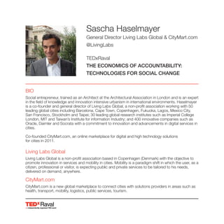 Raval
Sascha Haselmayer
General Director Living Labs Global & CityMart.com
@LivingLabs
TEDxRaval
THE ECONOMICS OF ACCOUNTABILITY:
TECHNOLOGIES FOR SOCIAL CHANGE
BIO
Social entrepreneur, trained as an Architect at the Architectural Association in London and is an expert
in the field of knowledge and innovation intensive urbanism in international environments. Haselmayer
is a co-founder and general director of Living Labs Global, a non-profit association working with 50
leading global cities including Barcelona, Cape Town, Copenhagen, Fukuoka, Lagos, Mexico City,
San Francisco, Stockholm and Taipei; 30 leading global research institutes such as Imperial College
London, MIT and Taiwan’s Institute for information Industry; and 400 innovative companies such as
Oracle, Daimler and Socrata with a commitment to innovation and advancements in digital services in
cities.
Co-founded CityMart.com, an online marketplace for digital and high technology solutions
for cities in 2011.
Living Labs Global
Living Labs Global is a non-profit association based in Copenhagen (Denmark) with the objective to
promote innovation in services and mobility in cities. Mobility is a paradigm shift in which the user, as a
citizen, professional or visitor, is expecting public and private services to be tailored to his needs,
delivered on demand, anywhere.
CityMart.com
CityMart.com is a new global marketplace to connect cities with solutions providers in areas such as
health, transport, mobility, logistics, public services, tourism.
 