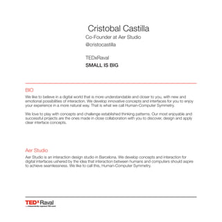 Aer Studio
Aer Studio is an interaction design studio in Barcelona. We develop concepts and interaction for
digital interfaces ushered by the idea that interaction between humans and computers should aspire
to achieve seamlessness. We like to call this, Human-Computer Symmetry.
Raval
Cristobal Castilla
Co-Founder at Aer Studio
@cristocastilla
TEDxRaval
SMALL IS BIG
BIO
We like to believe in a digital world that is more understandable and closer to you, with new and
emotional possibilities of interaction. We develop innovative concepts and interfaces for you to enjoy
your experience in a more natural way. That is what we call Human-Computer Symmetry.
We love to play with concepts and challenge established thinking patterns. Our most enjoyable and
successful projects are the ones made in close collaboration with you to discover, design and apply
clear interface concepts.
 