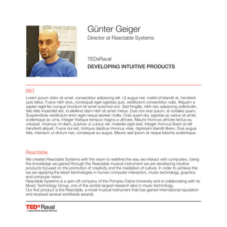 Raval
Günter Geiger
Director at Reactable Systems
TEDxRaval
DEVELOPING INTUITIVE PRODUCTS
BIO
Lorem ipsum dolor sit amet, consectetur adipiscing elit. Ut augue nisl, mattis id blandit at, hendrerit
quis tellus. Fusce nibh eros, consequat eget egestas quis, vestibulum consectetur nulla. Aliquam a
sapien eget leo congue tincidunt sit amet euismod orci. Sed fringilla, nibh nec adipiscing sollicitudin,
felis felis imperdiet est, id eleifend diam nibh sit amet metus. Duis non erat ipsum, at sodales quam.
Suspendisse vestibulum enim eget neque laoreet mollis. Cras quam dui, egestas ac varius sit amet,
scelerisque ac urna. Integer tristique tempus magna a ultricies. Mauris rhoncus ultricies lectus eu
volutpat. Vivamus mi diam, pulvinar ut cursus vel, molestie eget erat. Integer rhoncus libero et elit
hendrerit aliquet. Fusce dui est, tristique dapibus rhoncus vitae, dignissim blandit libero. Duis augue
felis, interdum ut dictum nec, consequat eu augue. Mauris sed ipsum at neque lobortis scelerisque.
Reactable
We created Reactable Systems with the vision to redefine the way we interact with computers. Using
the knowledge we gained through the Reactable musical instrument we are developing intuitive
we are applying the latest technologies in human computer interaction, music technology, graphics
and computer vision.
Music Technology Group, one of the worlds largest research labs in music technology.
Our first product is the Reactable, a novel musical instrument that has gained international reputation
and received several worldwide awards.
 