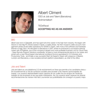 Raval
Albert Climent
CEO at Job and Talent (Barcelona)
@climentalbert
TEDxRaval
ACCEPTING NO AS AN ANSWER
BIO
Albert was born in Sabadell, and has spent all of his career in the high-tech industry. He began with
Dixons in new Big PC Stores based in Spain, in Sales Areas. He then moved to sales account man-
agement where he led sales operations for DIODE in Spain, with more of 80 software and hardware
Brands of High Tech. He relocated to Barcelona in 2007 where he embraced a successful national
career with NTRglobal, one of the company’s largest and most profitable business unit for Cloud Paas
- Saas Remote Support Solutions worldwide, he gave a more entrepreneurial stance to his career and
joined with a new Cloud based international company( Zyncro) specialized in 2.0 Intranets and
Productivity Tools, and finally a new succesful Start Up based in Spain with presence in Madrid,
London and Barcelona, a new socialrecruitment platform jobandtalent, as chief of the office.
Job and Talent
Job and talent es una plataforma 2.0 de reclutamiento en línea que permite a los candidatos descu-
brir el potencial de su red de contactos sociales para acceder a las mejores oportunidades de
trabajo. Los usuarios dejobandtalent serán capaces de ver cuáles de sus amigos de Facebook
trabajan en las empresas en las que están interesados. Así, los usuarios serán capaces de obtener
recomendaciones de manera más fácil y aumentar sus posibilidades de conseguir un puesto mejor.
 