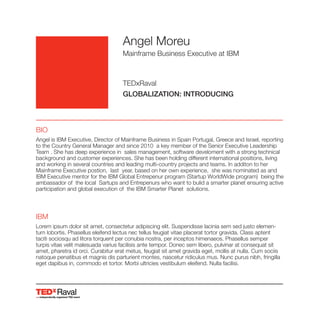 Raval
Angel Moreu
Mainframe Business Executive at IBM
TEDxRaval
GLOBALIZATION: INTRODUCING
BIO
Angel is IBM Executive, Director of Mainframe Business in Spain Portugal, Greece and Israel, reporting
to the Country General Manager and since 2010 a key member of the Senior Executive Leadership
Team . She has deep experience in sales management, software develoment with a strong technical
background and customer experiences. She has been holding different international positions, living
and working in several countries and leading multi-country projects and teams. In additon to her
Mainframe Executive postion, last year, based on her own experience, she was nominated as and
IBM Executive mentor for the IBM Global Entrepenur program (Startup WorldWide program) being the
ambassador of the local Sartups and Entrepenurs who want to bulid a smarter planet ensuring active
participation and global execution of the IBM Smarter Planet solutions.
IBM
Lorem ipsum dolor sit amet, consectetur adipiscing elit. Suspendisse lacinia sem sed justo elemen-
tum lobortis. Phasellus eleifend lectus nec tellus feugiat vitae placerat tortor gravida. Class aptent
taciti sociosqu ad litora torquent per conubia nostra, per inceptos himenaeos. Phasellus semper
turpis vitae velit malesuada varius facilisis ante tempor. Donec sem libero, pulvinar at consequat sit
amet, pharetra id orci. Curabitur erat metus, feugiat sit amet gravida eget, mollis at nulla. Cum sociis
natoque penatibus et magnis dis parturient montes, nascetur ridiculus mus. Nunc purus nibh, fringilla
eget dapibus in, commodo et tortor. Morbi ultricies vestibulum eleifend. Nulla facilisi.
 