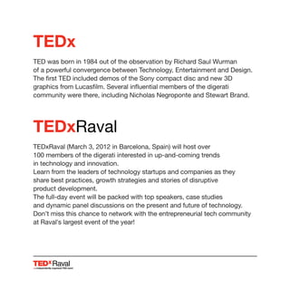 TEDx
TED was born in 1984 out of the observation by Richard Saul Wurman
of a powerful convergence between Technology, Entertainment and Design.
The first TED included demos of the Sony compact disc and new 3D
graphics from Lucasfilm. Several influential members of the digerati
community were there, including Nicholas Negroponte and Stewart Brand.
TEDxRaval
TEDxRaval (March 3, 2012 in Barcelona, Spain) will host over
100 members of the digerati interested in up-and-coming trends
in technology and innovation.
Learn from the leaders of technology startups and companies as they
share best practices, growth strategies and stories of disruptive
product development.
The full-day event will be packed with top speakers, case studies
and dynamic panel discussions on the present and future of technology.
Don’t miss this chance to network with the entrepreneurial tech community
at Raval’s largest event of the year!
Raval
 