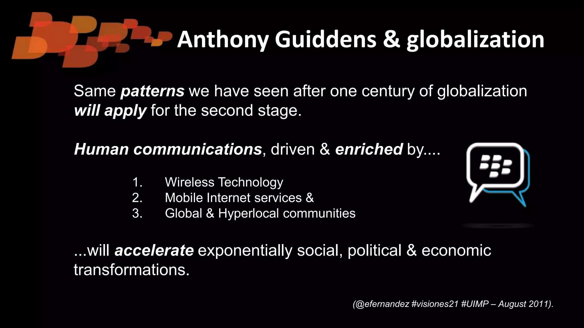 Anthony Guiddens & globalization
Same patterns we have seen after one century of globalization
will apply for the second stage.
Human communications, driven & enriched by....
1. Wireless Technology
2. Mobile Internet services &
3. Global & Hyperlocal communities
...will accelerate exponentially social, political & economic
transformations.
(@efernandez #visiones21 #UIMP – August 2011).