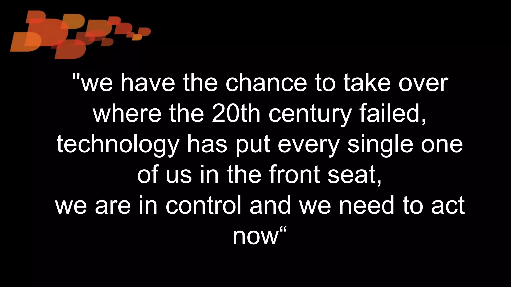 "we have the chance to take over
where the 20th century failed,
technology has put every single one
of us in the front seat,
we are in control and we need to act
now“