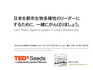 Let’s Make Japan a Leader in Urban Biodiversity




A presentation by Jared Braiterman of Tokyo Green Space at TEDxSeeds in Yokohama, Japan, on November 20, 2010.
Design support from Hiyoko Imai and Luis Mendo of Good Inc.




                                                                                 www.TokyoGreenSpace.com
 