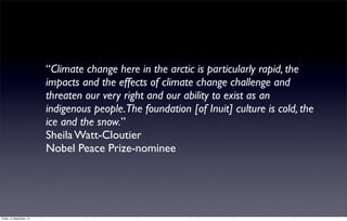 “Climate change here in the arctic is particularly rapid, the
                           impacts and the effects of climate change challenge and
                           threaten our very right and our ability to exist as an
                           indigenous people.The foundation [of Inuit] culture is cold, the
                           ice and the snow.”
                           Sheila Watt-Cloutier
                           Nobel Peace Prize-nominee




Friday, 14 September, 12
 
