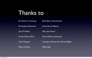 Thanks to
                           Dr. Steven C. Amstrup   Polar Bears International

                           Dr. Andrew Derocher     University of Alberta

                           Dan M. Kahan            Yale Law School

                           Dr. Ian Mauro, Ph.D     Mount Allison University

                           Cory Timpson            Canadian Museum for Human Rights

                           Maria Cristina          Milan, Italy




Friday, 14 September, 12
 