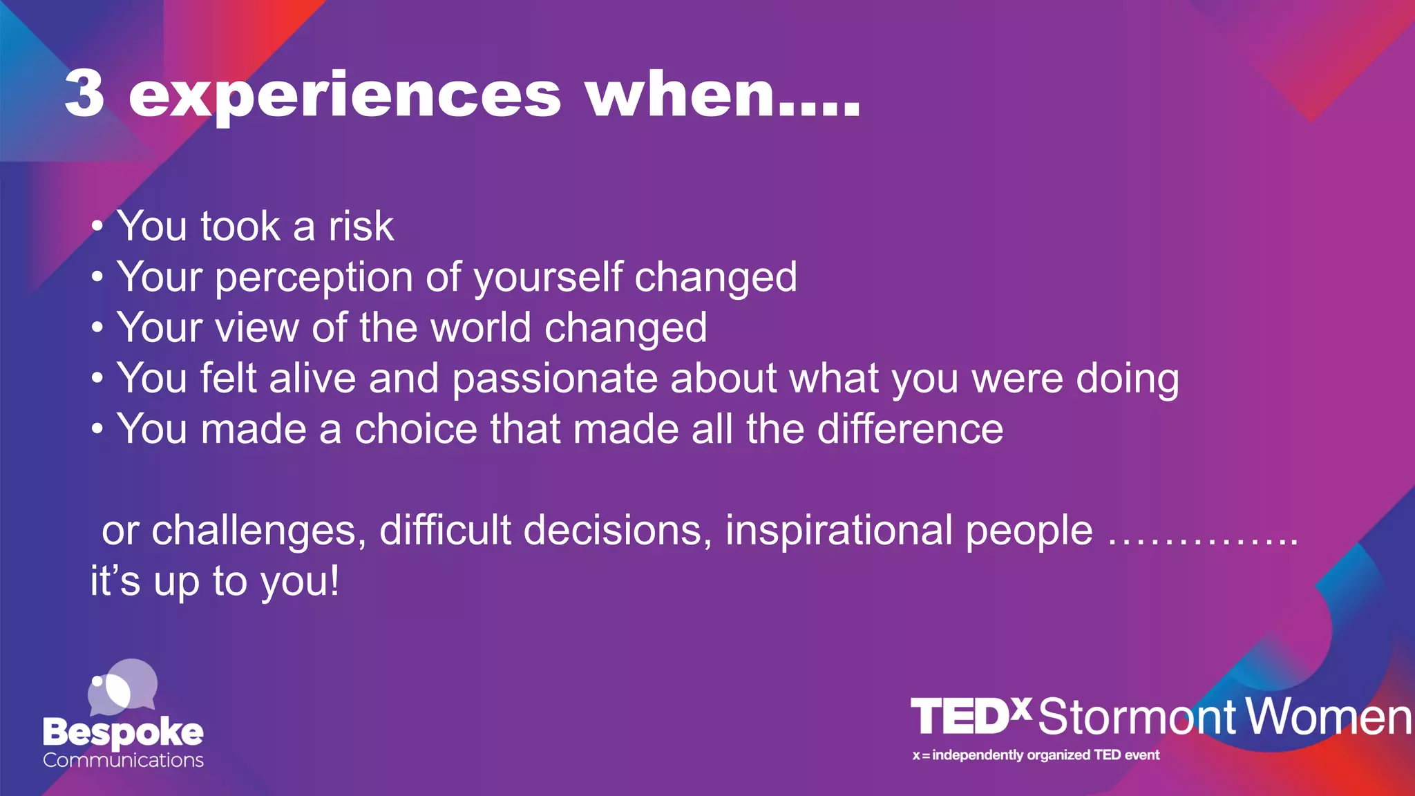 3 experiences when….
• You took a risk
• Your perception of yourself changed
• Your view of the world changed
• You felt alive and passionate about what you were doing
• You made a choice that made all the difference
or challenges, difficult decisions, inspirational people …………..
it’s up to you!
•
 