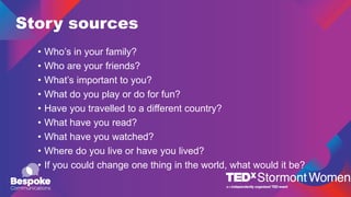 Story sources
• Who’s in your family?
• Who are your friends?
• What’s important to you?
• What do you play or do for fun?
• Have you travelled to a different country?
• What have you read?
• What have you watched?
• Where do you live or have you lived?
• If you could change one thing in the world, what would it be?
 