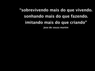 “sobrevivendo mais do que vivendo.
  sonhando mais do que fazendo.
  imitando mais do que criando”
           Jose de souza martim
 