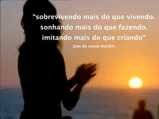 “sobrevivendo mais do que vivendo.
  sonhando mais do que fazendo.
  imitando mais do que criando”
           Jose de souza martim
 