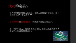 成功的定義？
• 我們時常聽到哪個人很成功，什麼人這樣做不會成功，卻不
曾問問自己”什麼是成功？”
• 乞丐的快樂與富翁的憂愁，倒底誰才是真正的成功？
• 新一代的年青人，我們未來所追尋的，是自己想要的成功？
還是別人定義我們的成功？
 