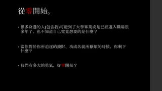 從零開始。
• 很多身邊的人(包含我)可能到了大學畢業或是已經邁入職場很
多年了，也不知道自己究竟想要的是什麼？
• 當你對於你所追逐的錢財、功成名就所厭煩的時候，你剩下
什麼？
• 我們有多大的勇氣，從零開始？
 