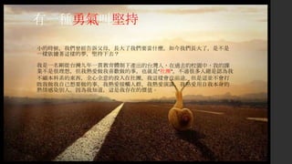 有一種勇氣叫堅持
• 小的時候，我們曾經告訴父母，長大了我們要當什麼。如今我們長大了，是不是
一樣依據著這樣的夢，堅持下去？
• 我是一名剛從台灣九年一貫教育體制下產出的台灣人，在過去的校園中，我的課
業不是很理想，但我熱愛做我喜歡做的事，也就是”社團”。不過很多人總是認為我
不顧本科系的東西，全心全意的投入在社團，我這樣會沒前途。但是這並不會打
敗我做我自己想要做的事。我熱愛接觸人群，我熱愛演講，我熱愛用自我本身的
熱情感染別人。因為我知道，這是我存在的價值。
 