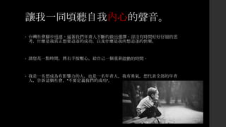 讓我一同頃聽自我內心的聲音。
• 台灣社會腳步迅速，逼著我們年青人不斷的做出選擇。卻沒有時間好好仔細的思
考，什麼是我真正想要追逐的成功，以及什麼是我所想追逐的快樂。
• 請您花一點時間，將右手按壓心，給自己一個重新啟動的時間。
• 我是一名想成為有影響力的人，也是一名年青人，我有勇氣，想代表全部的年青
人，告訴這個社會，”不要定義我們的成功“。
 