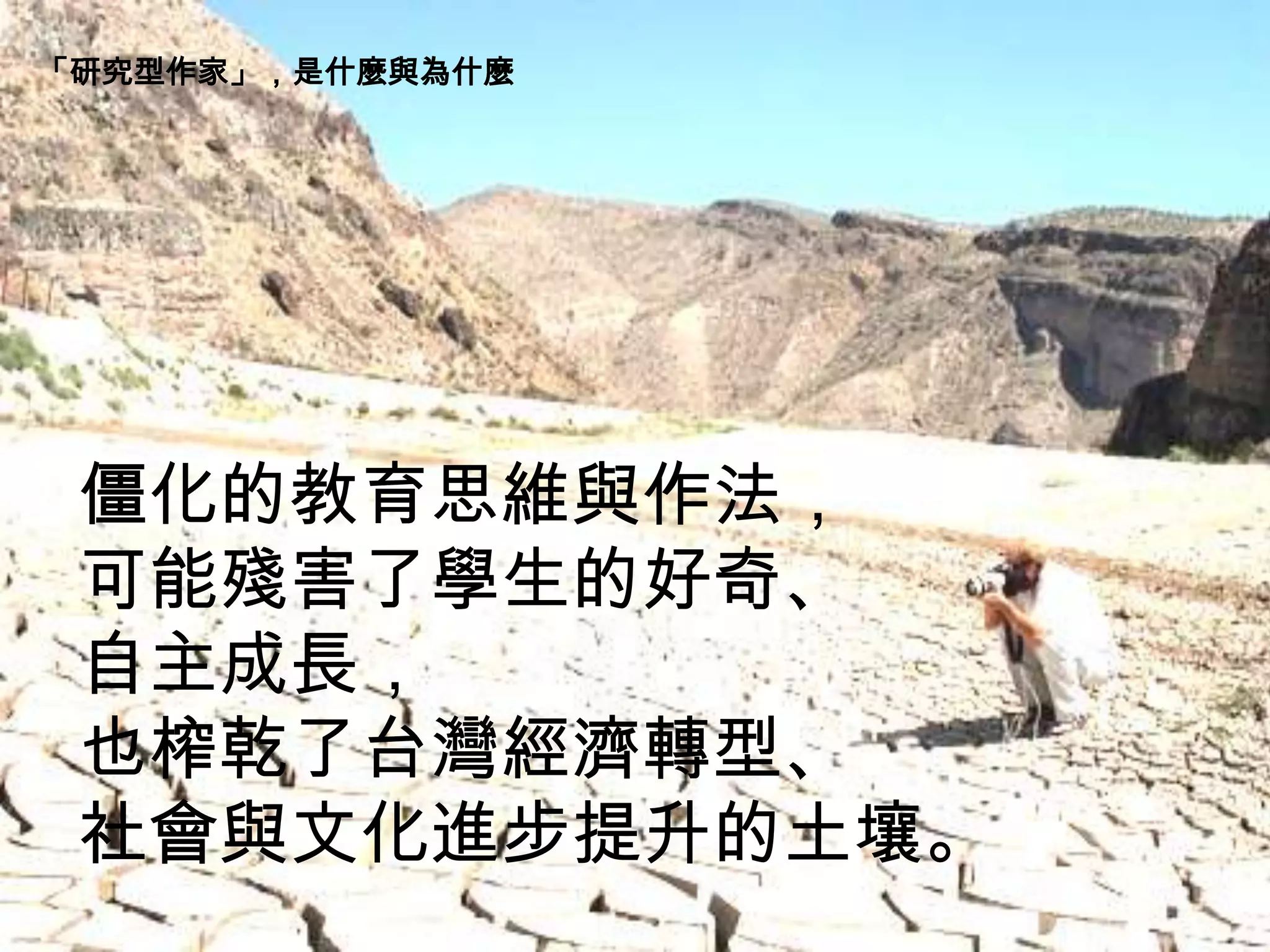 僵化的教育思維與作法，
可能殘害了學生的好奇、
自主成長，
也榨乾了台灣經濟轉型、
社會與文化進步提升的土壤。
「研究型作家」，是什麼與為什麼
 