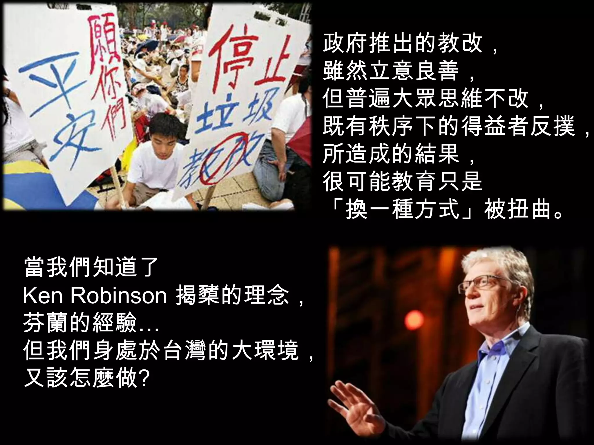 政府推出的教改，
雖然立意良善，
但普遍大眾思維不改，
既有秩序下的得益者反撲，
所造成的結果，
很可能教育只是
「換一種方式」被扭曲。
當我們知道了
Ken Robinson 揭櫫的理念，
芬蘭的經驗…
但我們身處於台灣的大環境，
又該怎麼做?
 