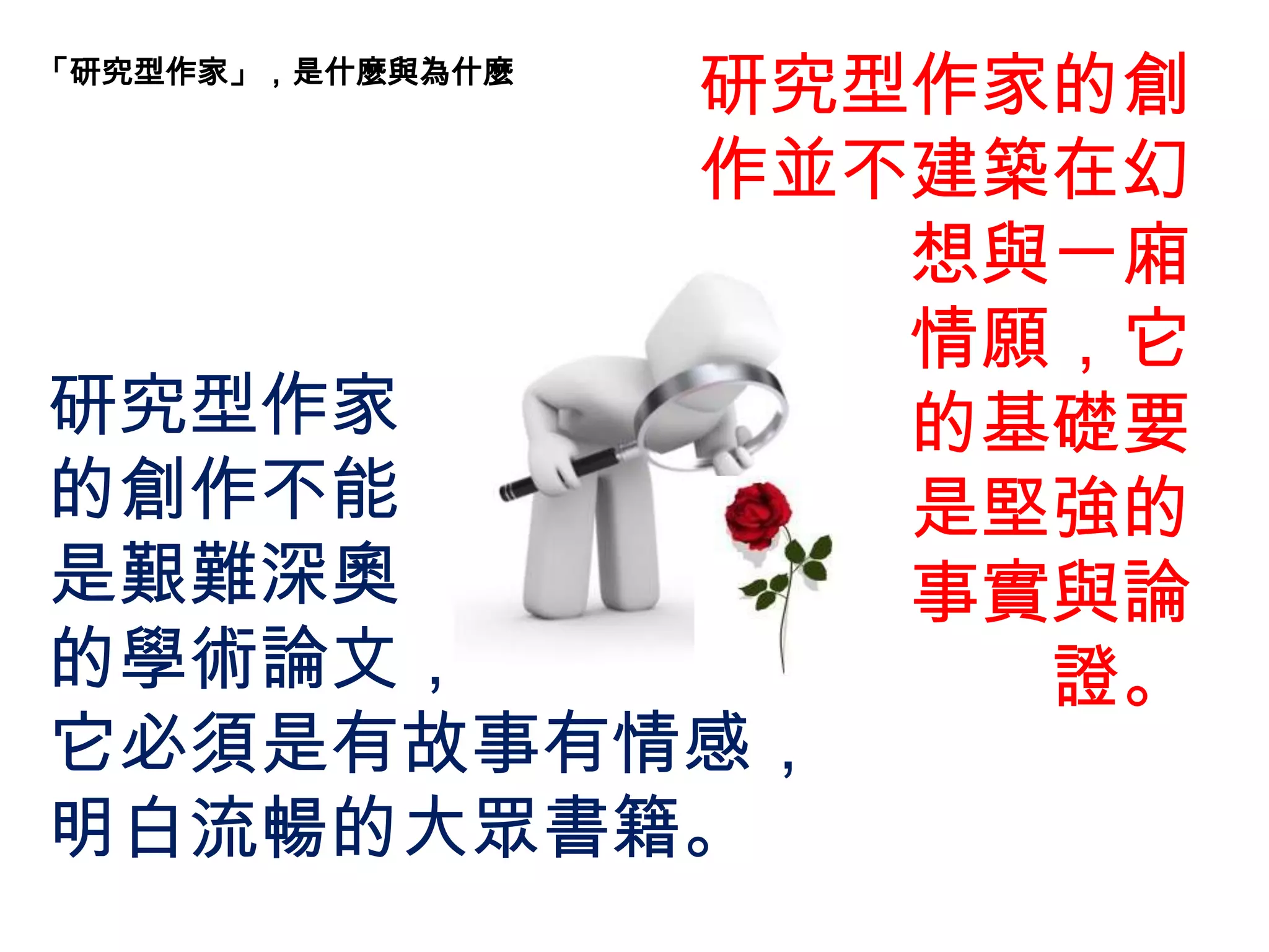 「研究型作家」，是什麼與為什麼
研究型作家的創
作並不建築在幻
想與一廂
情願，它
的基礎要
是堅強的
事實與論
證。
研究型作家
的創作不能
是艱難深奧
的學術論文，
它必須是有故事有情感，
明白流暢的大眾書籍。
 