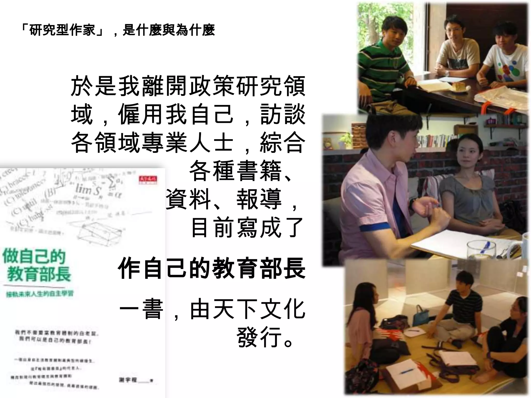 於是我離開政策研究領
域，僱用我自己，訪談
各領域專業人士，綜合
各種書籍、
資料、報導，
目前寫成了
作自己的教育部長
一書，由天下文化
發行。
「研究型作家」，是什麼與為什麼
 