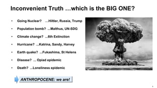 1
Inconvenient Truth …which is the BIG ONE?
• Going Nuclear? …Hiltler, Russia, Trump
• Population bomb? ...Malthus, UN-SDG
• Climate change? ...6th Extinction
• Hurricane? ...Katrina, Sandy, Harvey
• Earth quake? ...Fukashima, St Helens
• Disease? ... Opiad epidemic
• Death? ...Loneliness epidemic
ANTHROPOCENE: we are!
 