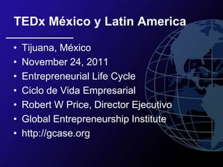 TEDx México y Latin America

•   Tijuana, México
•   November 24, 2011
•   Entrepreneurial Life Cycle
•   Ciclo de Vida Empresarial
•   Robert W Price, Director Ejecutivo
•   Global Entrepreneurship Institute
•   http://gcase.org
 