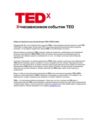 X
   X=независимое событие TED


Набор инструментов для организаторов TEDx (TEDxToolkit)

Поздравляем! Вы стали обладателем лицензии TEDx, и вам доверено распространение идей TED
(TEDTalks) по всему миру. Во имя духа TED и концепции распространения достойных идей мы
полагаем, что вы будете подкреплять бренд TEDx и способствовать его росту.

Данный набор инструментов TEDx содержит набор инструментов, необходимых для проведения
успешного мероприятия TEDx (TEDx event). Вы можете воспользоваться максимальным или
минимальным набором средств, в зависимости от того, что пойдет на пользу именно Вашему
мероприятию.

Что будет происходить на каждом мероприятии TEDx, будет зависеть целиком от вас. Мероприятия
TEDx можно проводить дома, на работе, в школе, университете или театрах. Мероприятия могут
длиться час или целый день; их может посещать десяток или несколько сотен людей. На некоторых
мероприятиях TEDx будут использованы только записи TEDTalks. На других будут организованы
короткие выступления «вживую». Каждое мероприятие TEDx будет иметь свою структуру и
особенности.

Важно, чтобы вы как организатор мероприятия TEDx четко описывали программу TEDx (TEDx
program) и само мероприятие TEDx в общении со спикерами и слушателями. Это передаст тон
мероприятия, создаст определенные ожидания и поможет избежать путаницы.

TEDx – это крупномасштабный эксперимент. Наша цель состоит в раскрытии TED миру и
продолжении миссии TED, заключающейся в распространении уникальных идей. Ваши предложения
и комментарии помогут нам в улучшении и развитии нашей миссии. Все комментарии и предложения
приветствуются. Просим направлять их по адресу tedx@TED.com




                                                        переведено компанией Angel Relations Group
 
