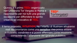 Questo è il primo TEDx organizzato
nell’Università Tor Vergata di Roma e
rappresenta per noi tutti una grande
occasione per diﬀondere lo spirito
creativo ed innovativo di TED.
Il tema proposto, INTUITION, ha l’intento di illustrare attraverso
reali testimonianze come una semplice idea possa essere
sviluppata, condivisa e si possa aﬀermare come intuizione,
conquistando l’attenzione del (grande) pubblico.
 