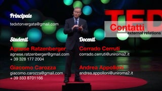 Contattiexternal relations
Principale
tedxtorvergata@gmail.com
Studenti
Agnese Ratzenberger
agnese.ratzenberger@gmail.com
+ 39 328 177 2004
Giacomo Carozza
giacomo.carozza@gmail.com
+ 39 333 8701166
Docenti
Corrado Cerruti
corrado.cerruti@uniroma2.it
Andrea Appolloni
andrea.appolloni@uniroma2.it
 