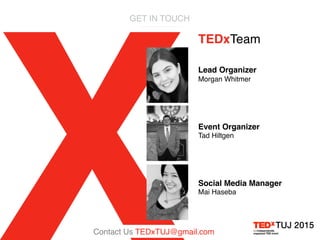 GET IN TOUCH
TEDxTeam
Lead Organizer
Morgan Whitmer
Event Organizer
Tad Hiltgen
Social Media Manager
Mai Haseba
Contact Us TEDxTUJ@gmail.com
 