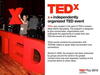 TEDx was created in the spirit of TED’s mission,
Ideas Worth Spreading. The program is designed
to give communities, organizations and
individuals the opportunity to create their own
TED-like events at a local level.
TEDx events combine live presenters with
TEDTalk videos to spark deep conversation and
connections.
Started in 2009, the program has been embraced
by groups around the world in far greater
numbers than was ever expected, building on the
universal desire to share ideas.
 
