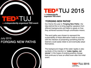 ‘FORGING NEW PATHS’
Our theme this year is ‘Forging New Paths’, the
idea behind this is to bring together speakers from
different backgrounds and ﬁelds to speak on how
they achieved success through unorthodox means.
The word paths was chosen to represent the
sustainability of these alternative roads to success,
with the intention of presenting something that the
listeners could easily relate to and eventually adopt
themselves.
The background image of the water ripples is also
symbolic of the intention to “make ripples, not
waves” in the hopes of evoking positive change
that continues to have an effect even after the initial
event.
 