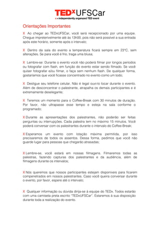 Orientações Importantes
X Ao chegar ao TEDxUFSCar, você será recepcionado por uma equipe.
Chegue impreterivelmente até às 13h00, pois não será possível a sua entrada
após este horário, somente após o intervalo;
X Dentro da sala do evento a temperatura ficará sempre em 23°C, sem
alterações. Se para você é frio, traga uma blusa;
X Lembre-se: Durante o evento você não poderá filmar por longos períodos
ou fotografar com flash, em função do evento estar sendo filmado. Se você
quiser fotografar e/ou filmar, o faça sem nenhum flash. De qualquer forma,
gostaríamos que você ficasse concentrado no evento como um todo;
X Desligue seu telefone celular. Não é legal ouvi-lo tocar durante o evento.
Além de desconcentrar o palestrante, atrapalha os demais participantes e é
extremamente deselegante;
X Teremos um momento para o Coffee-Break com 30 minutos de duração.
Por favor, não ultrapasse esse tempo e esteja na sala conforme o
programado;
X Durante as apresentações dos palestrantes, não poderão ser feitas
perguntas ou interrupções. Cada palestra tem no máximo 15 minutos. Você
poderá conversar com os palestrantes durante o intervalo do Coffee-Break;
X Esperamos um evento com lotação máxima permitida, por isso
precisaremos de todos os assentos. Dessa forma, pedimos que você não
guarde lugar para pessoas que chegarão atrasadas;
X Lembre-se, você estará em nossas filmagens. Filmaremos todas as
palestras, fazendo capturas dos palestrantes e da audiência, além de
filmagens durante os intervalos;
X Nós queremos que nossos participantes estejam disponíveis para ficarem
compenetrados em nossos palestrantes. Caso você queira conversar durante
o evento, por favor, espere até o intervalo;
X Qualquer informação ou dúvida dirija-se à equipe do TEDx. Todos estarão
com uma camiseta preta escrito “TEDxUFSCar”. Estaremos à sua disposição
durante toda a realização do evento.
 