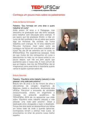 Conheça um pouco mais sobre os palestrantes
Areta de Barros Schroeder
Palestra: “Sou formado em uma área e quero
trabalhar em outra”
Areta possui 34 anos e é Pedagoga, mas
descobriu na graduação que não tinha vocação
para trabalhar com educação para crianças. O
pai queria que ela prestasse Direito, a mãe um
curso de fácil profissão e ela só sabia que queria
algo em Humanas. Na verdade, ela nunca
trabalhou com crianças, há 13 anos trabalha em
Recursos Humanos. Quer saber como ela
conseguiu se formar em uma área e trabalhar em
outra? No dia 29 de setembro ela te conta no
#TEDxUFSCar. Por experiências pessoais, Areta
diz que muitos de nós começamos um curso e
descobrimos no meio, ou um pouco antes ou um
pouco depois, que não era bem aquilo que
queríamos para a nossa vida. É mais comum do
que se imagina, mas nós, do TEDxUFSCar não só
imaginamos como esse tema é importante quanto
vamos te ajudar a pensar sobre ele.
Bráulio Salumão
Palestra: “Equilíbrio entre trabalho (estudo) e vida
pessoal: uma visão pelo próximo”
Bráulio tem 30 anos e se diz mineiro de alma e
são-carlense de coração. Engenheiro de
Materiais, mestre e, atualmente, doutorando pela
UFSCar. Pós-júnior e entusiasta de atividades
extracurriculares, ensino em engenharia e
inovação no ambiente acadêmico. No
TEDxUFSCar 2016 ele irá apresentar sua visão
sobre “Equilíbrio entre trabalho (estudo) e vida
pessoal: uma visão pelo próximo”. Dosar a
dedicação entre obrigações e lazer é desafiador.
Forças dos dois lados se desequilibram por falhas
em nossa visão de onde e quando aplica-las.
Contrapesos tornam o esforço mais suave, ao
encontramos no olhar do próximo nosso melhor
espelho.
 