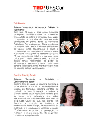 Caio Ferreira
Palestra: “Manipulação da Percepção: O Poder do
Ilusionismo”
Caio tem 29 anos e atua como ilusionista.
Bicampeão Latino-Americano de ilusionismo,
único artista na história a conquistar duas vezes
consecutivas a medalha de ouro no maior
campeonato do gênero dentro do continente.
Publicitário, Pós-graduado em Discurso e Leitura
de Imagem pela UFSCar é também pesquisador
de vários temas relacionados a teatro e
comunicação. Em sua palestra, intitulada como
Ilusionismo e Percepção ele abordará a pergunta
“Como um ilusionista trabalha e manipula nossa
percepção?” Nesta palestra serão abordados
alguns temas relacionados ao poder da
informação e mecanismos pelos quais nosso
cérebro nos engana, omite informações por meio
de técnicas teatrais e psicológicas.
Carolina Brandão Zanelli
Palestra: “Percepção da Fertilidade -
Conhecimento é poder”
Carolina tem 29 anos, é tradutora científica e
futura educadora em saúde sexual/reprodutiva.
Bióloga de formação, tradutora científica de
profissão, escritora de vocação, e curiosa de
plantão. Estuda saúde reprodutiva holística para
se tornar uma educadora em saúde
sexual/reprodutiva e escreve sobre esse tema no
blog Lado Oculto da Lua. De acordo com
Carolina, a prcepção da fertilidade é
conhecimento sobre o corpo, o funcionamento da
fertilidade, e a relação entre fertilidade e saúde.
“Conhecimento é poder”: a percepção da
fertilidade é útil pra engravidar, não engravidar,
ou observar a própria saúde.
 