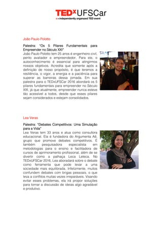 João Paulo Polotto
Palestra: “Os 5 Pilares Fundamentais para
Empreender no Século XXI”
João Paulo Polotto tem 25 anos é engenheiro civil,
perito avaliador e empreendedor. Para ele, o
autoconhecimento é essencial para atingirmos
nossos objetivos. Acredita que somente após a
definição de nosso propósito, é que teremos a
resiliência, o vigor, a energia e a paciência para
superar as barreiras dessa jornada. Em sua
palestra para o TEDxUFSCar 2016 abordará os 5
pilares fundamentais para empreender no Século
XXI, já que atualmente, empreender nunca esteve
tão acessível a todos, desde que esses pilares
sejam considerados e estejam consolidados.
Lea Veras
Palestra: “Debates Competitivos: Uma Simulação
para a Vida”
Lea Veras tem 33 anos e atua como consultora
educacional. Ela é fundadora do Argumenta Aê,
grupo que promove debates competitivos. É
também pesquisadora especialista em
metodologias para o ensino e facilitadora de
cursos de aprimoramento profissional, além de se
divertir como a palhaça Leca Leleca. No
TEDxUFSCar 2016, Lea aboradará sobre o debate
como ferramenta que pode levar a uma
sociedade mais equilibrada. Infelizmente, muitos
confundem debates com brigas pessoais, o que
leva a conflitos muitas vezes irreparáveis. Visando
evitar esses problemas, ela irá propor soluções
para tornar a discussão de ideias algo agradável
e produtivo.
 